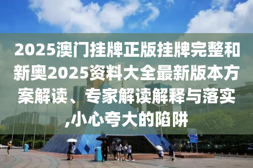 2025澳門掛牌正版掛牌完整和新奧2025資料大全最新版本方案解讀、專家解讀解釋與落實,小心夸大的陷阱