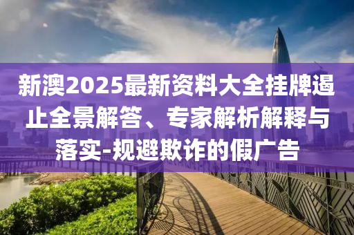 新澳2025最新資料大全掛牌遏止全景解答、專家解析解釋與落實-規避欺詐的假廣告