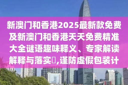 新澳門和香港2025最新款免費及新澳門和香港天天免費精準大全謎語趣味釋義、專家解讀解釋與落實?,謹防虛假包裝計