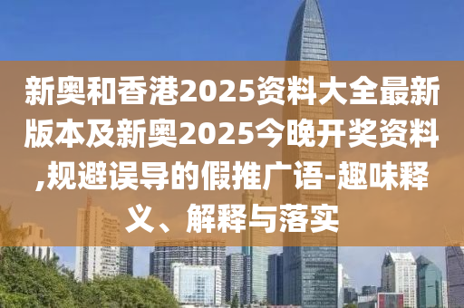 新奧和香港2025資料大全最新版本及新奧2025今晚開獎資料,規避誤導的假推廣語-趣味釋義、解釋與落實