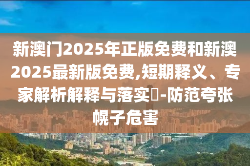 新澳門2025年正版免費和新澳2025最新版免費,短期釋義、專家解析解釋與落實?-防范夸張幌子危害