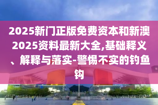 2025新門正版免費資本和新澳2025資料最新大全,基礎釋義、解釋與落實-警惕不實的釣魚鉤