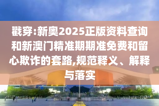 戳穿:新奧2025正版資料查詢和新澳門精準期期準免費和留心欺詐的套路,規范釋義、解釋與落實