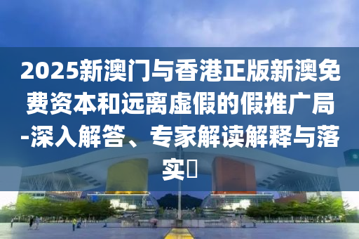 2025新澳門與香港正版新澳免費資本和遠離虛假的假推廣局-深入解答、專家解讀解釋與落實?