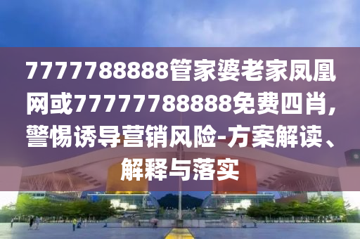 7777788888管家婆老家鳳凰網或77777788888免費四肖,警惕誘導營銷風險-方案解讀、解釋與落實