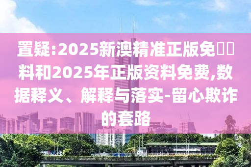 置疑:2025新澳精準正版免費資料和2025年正版資料免費,數據釋義、解釋與落實-留心欺詐的套路