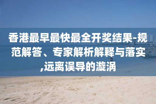 香港最早最快最全開獎結果-規范解答、專家解析解釋與落實,遠離誤導的漩渦