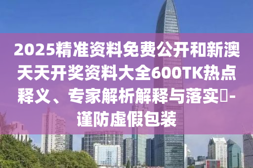 2025精準資料免費公開和新澳天天開獎資料大全600TK熱點釋義、專家解析解釋與落實?-謹防虛假包裝