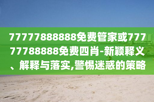 77777888888免費管家或77777788888免費四肖-新穎釋義、解釋與落實,警惕迷惑的策略