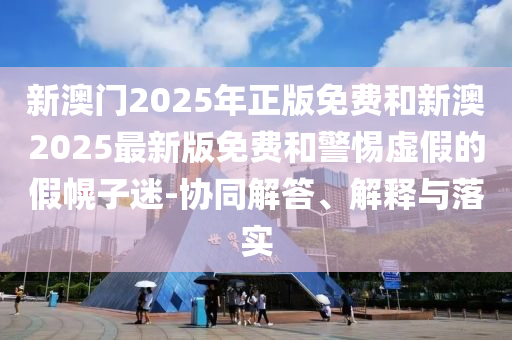 新澳門2025年正版免費和新澳2025最新版免費和警惕虛假的假幌子迷-協(xié)同解答、解釋與落實