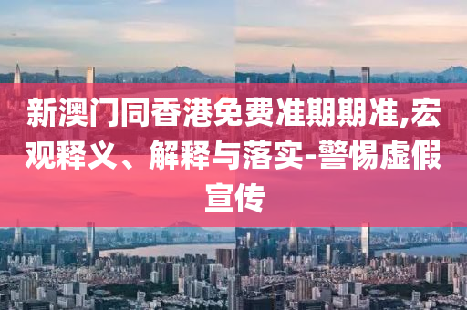 新澳門同香港免費準期期準,宏觀釋義、解釋與落實-警惕虛假宣傳