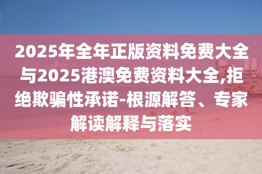 2025年全年正版資料免費大全與2025港澳免費資料大全,拒絕欺騙性承諾-根源解答、專家解讀解釋與落實
