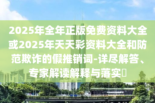 2025年全年正版免費資料大全或2025年天天彩資料大全和防范欺詐的假推銷詞-詳盡解答、專家解讀解釋與落實?