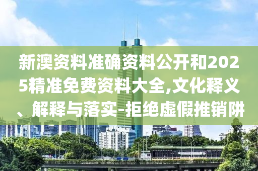 新澳資料準確資料公開和2025精準免費資料大全,文化釋義、解釋與落實-拒絕虛假推銷阱