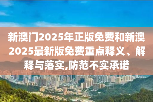 新澳門2025年正版免費和新澳2025最新版免費重點釋義、解釋與落實,防范不實承諾