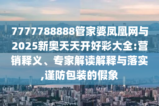 7777788888管家婆鳳凰網與2025新奧天天開好彩大全:營銷釋義、專家解讀解釋與落實,謹防包裝的假象