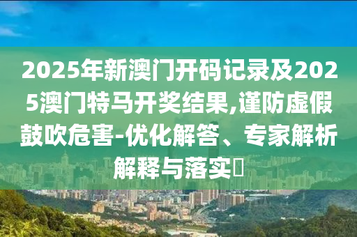 2025年新澳門開碼記錄及2025澳門特馬開獎結果,謹防虛假鼓吹危害-優化解答、專家解析解釋與落實?