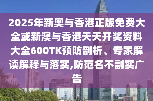 2025年新奧與香港正版免費大全或新澳與香港天天開獎資料大全600TK預防剖析、專家解讀解釋與落實,防范名不副實廣告