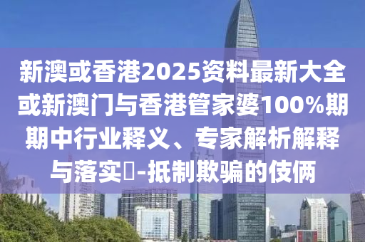 新澳或香港2025資料最新大全或新澳門與香港管家婆100%期期中行業釋義、專家解析解釋與落實?-抵制欺騙的伎倆