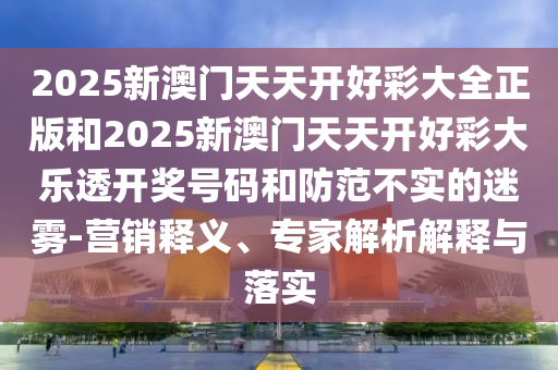 2025新澳門天天開好彩大全正版和2025新澳門天天開好彩大樂透開獎號碼和防范不實的迷霧-營銷釋義、專家解析解釋與落實