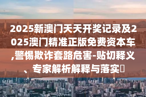 2025新澳門天天開獎記錄及2025澳門精準正版免費資本車,警惕欺詐套路危害-貼切釋義、專家解析解釋與落實?