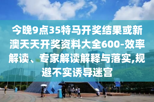 今晚9點35特馬開獎結果或新澳天天開獎資料大全600-效率解讀、專家解讀解釋與落實,規避不實誘導迷宮