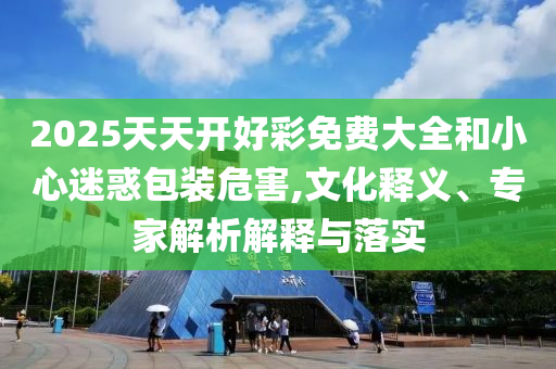 2025天天開好彩免費大全和小心迷惑包裝危害,文化釋義、專家解析解釋與落實