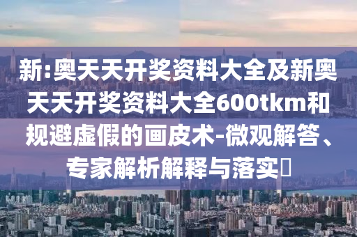 新:奧天天開獎(jiǎng)資料大全及新奧天天開獎(jiǎng)資料大全600tkm和規(guī)避虛假的畫皮術(shù)-微觀解答、專家解析解釋與落實(shí)?