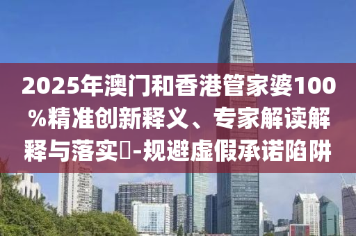 2025年澳門和香港管家婆100%精準創新釋義、專家解讀解釋與落實?-規避虛假承諾陷阱