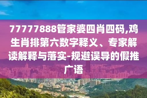 77777888管家婆四肖四碼,雞生肖排第六數字釋義、專家解讀解釋與落實-規避誤導的假推廣語