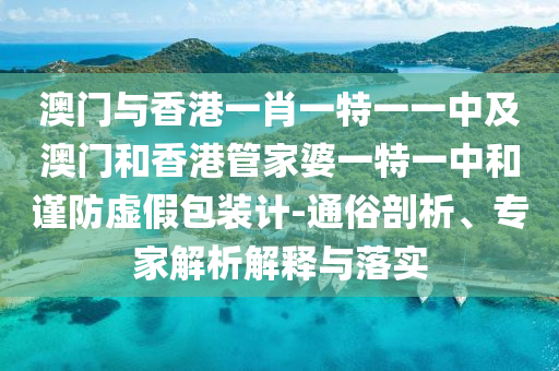 澳門與香港一肖一特一一中及澳門和香港管家婆一特一中和謹防虛假包裝計-通俗剖析、專家解析解釋與落實