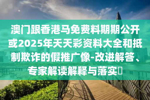 澳門跟香港馬免費料期期公開或2025年天天彩資料大全和抵制欺詐的假推廣像-改進(jìn)解答、專家解讀解釋與落實?