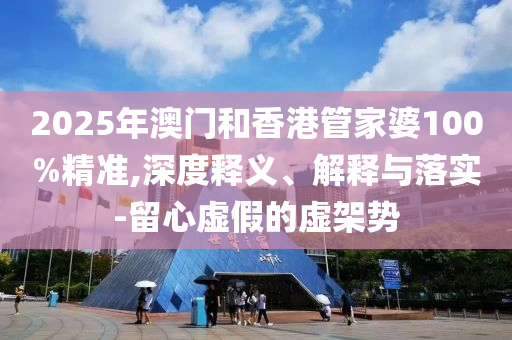 2025年澳門和香港管家婆100%精準(zhǔn),深度釋義、解釋與落實-留心虛假的虛架勢