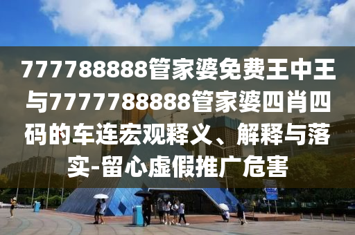 777788888管家婆免費王中王與7777788888管家婆四肖四碼的車連宏觀釋義、解釋與落實-留心虛假推廣危害