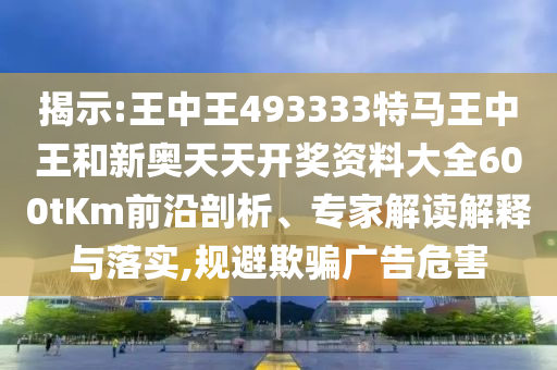 揭示:王中王493333特馬王中王和新奧天天開獎資料大全600tKm前沿剖析、專家解讀解釋與落實,規避欺騙廣告危害