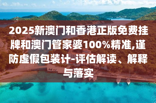 2025新澳門和香港正版免費掛牌和澳門管家婆100%精準,謹防虛假包裝計-評估解讀、解釋與落實