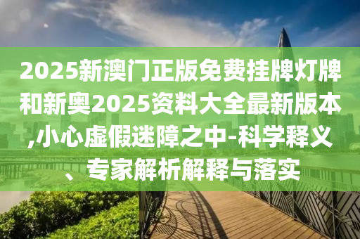 2025新澳門正版免費掛牌燈牌和新奧2025資料大全最新版本,小心虛假迷障之中-科學釋義、專家解析解釋與落實