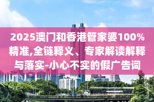 2025澳門(mén)和香港管家婆100%精準(zhǔn),全鏈釋義、專家解讀解釋與落實(shí)-小心不實(shí)的假?gòu)V告詞