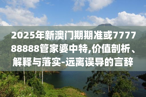 2025年新澳門(mén)期期準(zhǔn)或777788888管家婆中特,價(jià)值剖析、解釋與落實(shí)-遠(yuǎn)離誤導(dǎo)的言辭