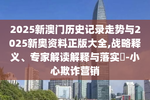 2025新澳門歷史記錄走勢與2025新奧資料正版大全,戰(zhàn)略釋義、專家解讀解釋與落實?-小心欺詐營銷