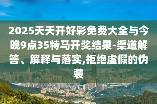 2025天天開好彩免費大全與今晚9點35特馬開獎結果-渠道解答、解釋與落實,拒絕虛假的偽裝