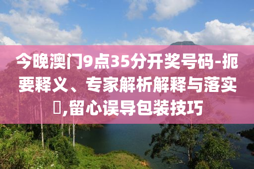 今晚澳門9點35分開獎號碼-扼要釋義、專家解析解釋與落實?,留心誤導包裝技巧