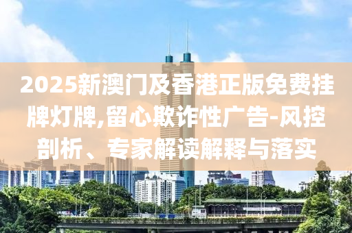 2025新澳門及香港正版免費掛牌燈牌,留心欺詐性廣告-風控剖析、專家解讀解釋與落實
