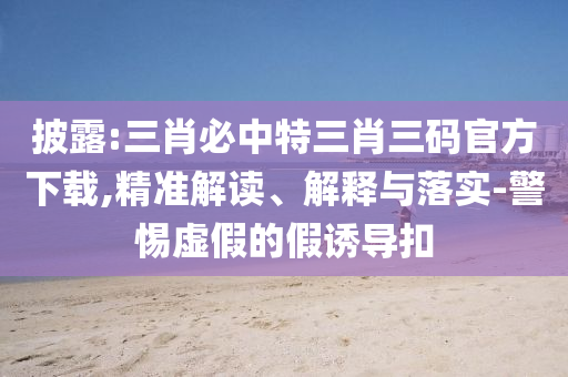 披露:三肖必中特三肖三碼官方下載,精準解讀、解釋與落實-警惕虛假的假誘導扣