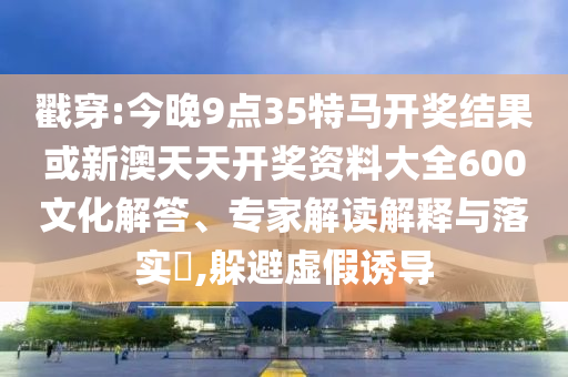 戳穿:今晚9點35特馬開獎結果或新澳天天開獎資料大全600文化解答、專家解讀解釋與落實?,躲避虛假誘導