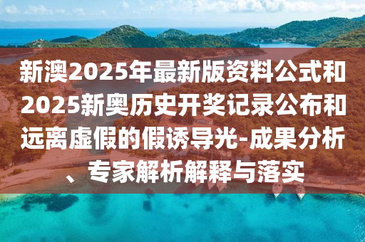 新澳2025年最新版資料公式和2025新奧歷史開獎記錄公布和遠離虛假的假誘導光-成果分析、專家解析解釋與落實