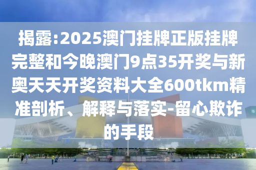 揭露:2025澳門掛牌正版掛牌完整和今晚澳門9點35開獎與新奧天天開獎資料大全600tkm精準剖析、解釋與落實-留心欺詐的手段