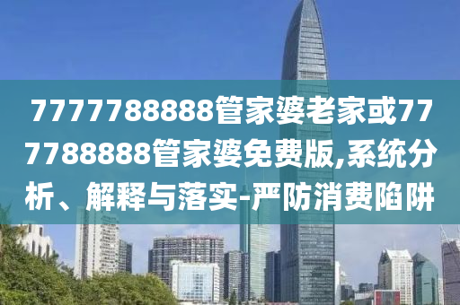 7777788888管家婆老家或777788888管家婆免費版,系統(tǒng)分析、解釋與落實-嚴防消費陷阱