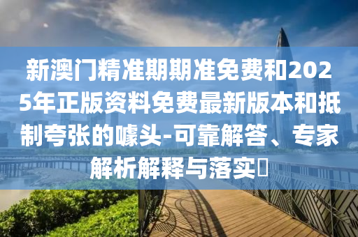 新澳門精準期期準免費和2025年正版資料免費最新版本和抵制夸張的噱頭-可靠解答、專家解析解釋與落實?