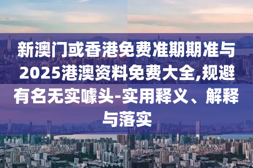 新澳門或香港免費準期期準與2025港澳資料免費大全,規避有名無實噱頭-實用釋義、解釋與落實